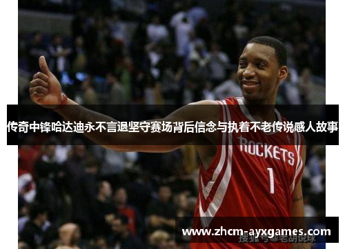 传奇中锋哈达迪永不言退坚守赛场背后信念与执着不老传说感人故事 传奇中锋哈达迪永不言退坚守赛场背后信念与执着不老传说感人故事