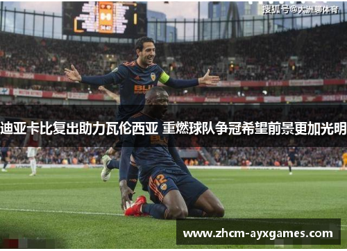 迪亚卡比复出助力瓦伦西亚 重燃球队争冠希望前景更加光明 迪亚卡比复出助力瓦伦西亚 重燃球队争冠希望前景更加光明