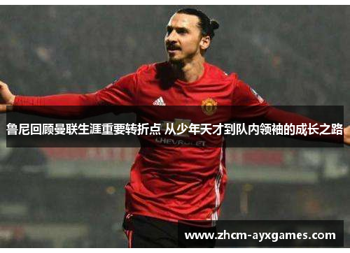 鲁尼回顾曼联生涯重要转折点 从少年天才到队内领袖的成长之路 鲁尼回顾曼联生涯重要转折点 从少年天才到队内领袖的成长之路