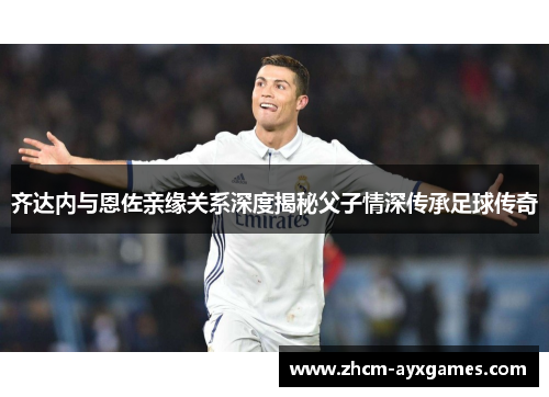 齐达内与恩佐亲缘关系深度揭秘父子情深传承足球传奇 齐达内与恩佐亲缘关系深度揭秘父子情深传承足球传奇