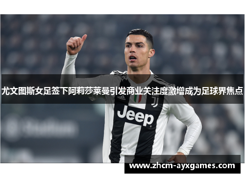 尤文图斯女足签下阿莉莎莱曼引发商业关注度激增成为足球界焦点 尤文图斯女足签下阿莉莎莱曼引发商业关注度激增成为足球界焦点